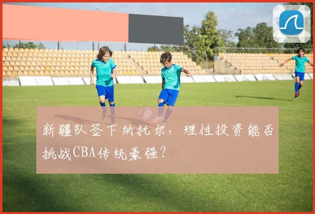新疆队签下纳托尔，理性投资能否挑战CBA传统豪强？