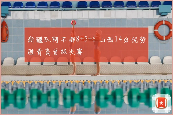 新疆队阿不都8+5+6 山西14分优势胜青岛晋级决赛