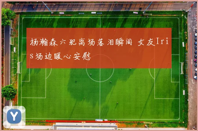 杨瀚森六犯离场落泪瞬间 女友Iris场边暖心安慰