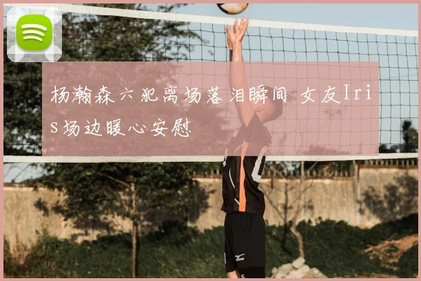 杨瀚森六犯离场落泪瞬间 女友Iris场边暖心安慰