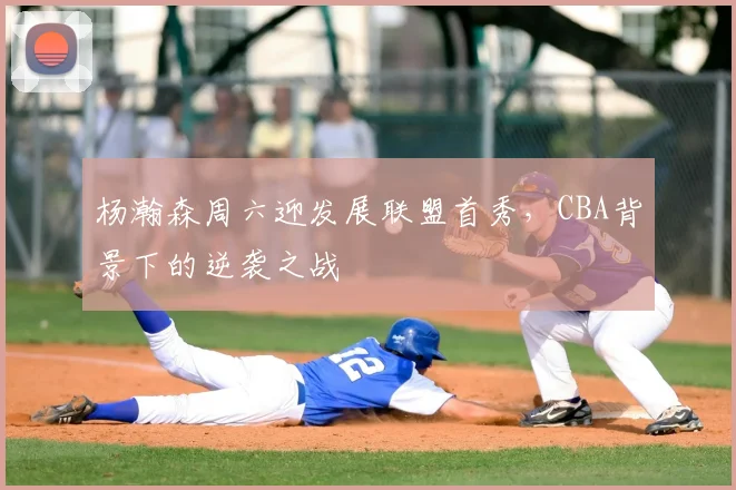 杨瀚森周六迎发展联盟首秀，CBA背景下的逆袭之战